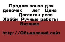 Продам понча для девочек 9 10 лет › Цена ­ 700 - Дагестан респ. Хобби. Ручные работы » Вязание   